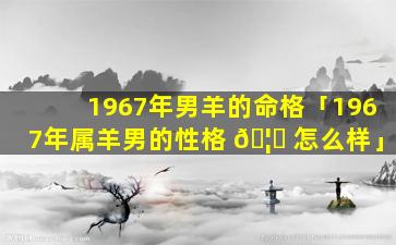 1967年男羊的命格「1967年属羊男的性格 🦈 怎么样」